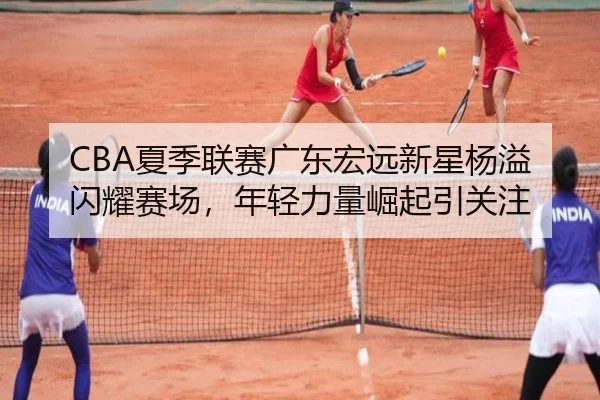 CBA夏季联赛广东宏远新星杨溢闪耀赛场，年轻力量崛起引关注