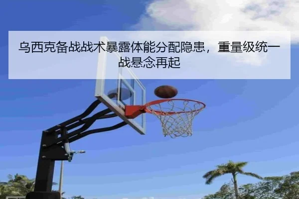 乌西克备战战术暴露体能分配隐患，重量级统一战悬念再起