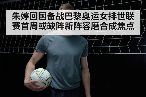 朱婷回国备战巴黎奥运女排世联赛首周或缺阵新阵容磨合成焦点