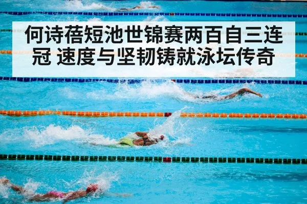 何诗蓓短池世锦赛两百自三连冠 速度与坚韧铸就泳坛传奇